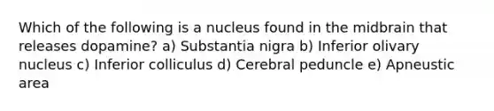 Which of the following is a nucleus found in the midbrain that releases dopamine? a) Substantia nigra b) Inferior olivary nucleus c) Inferior colliculus d) Cerebral peduncle e) Apneustic area