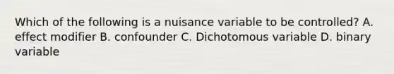 Which of the following is a nuisance variable to be controlled? A. effect modifier B. confounder C. Dichotomous variable D. binary variable