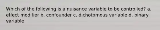 Which of the following is a nuisance variable to be controlled? a. effect modifier b. confounder c. dichotomous variable d. binary variable