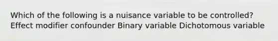 Which of the following is a nuisance variable to be controlled? Effect modifier confounder Binary variable Dichotomous variable