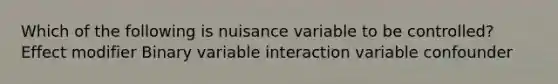 Which of the following is nuisance variable to be controlled? Effect modifier Binary variable interaction variable confounder