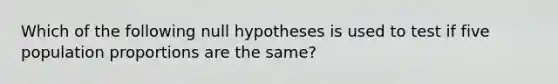 Which of the following null hypotheses is used to test if five population proportions are the same?