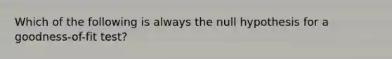 Which of the following is always the null hypothesis for a​ goodness-of-fit test?