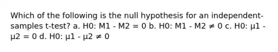 Which of the following is the null hypothesis for an independent-samples t-test? a. H0: M1 - M2 = 0 b. H0: M1 - M2 ≠ 0 c. H0: µ1 - µ2 = 0 d. H0: µ1 - µ2 ≠ 0