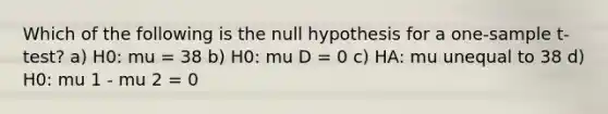 Which of the following is the null hypothesis for a one-sample t-test? a) H0: mu = 38 b) H0: mu D = 0 c) HA: mu unequal to 38 d) H0: mu 1 - mu 2 = 0