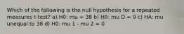 Which of the following is the null hypothesis for a repeated measures t-test? a) H0: mu = 38 b) H0: mu D = 0 c) HA: mu unequal to 38 d) H0: mu 1 - mu 2 = 0