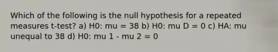 Which of the following is the null hypothesis for a repeated measures t-test? a) H0: mu = 38 b) H0: mu D = 0 c) HA: mu unequal to 38 d) H0: mu 1 - mu 2 = 0