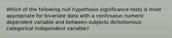 Which of the following null hypothesis significance tests is most appropriate for bivariate data with a continuous numeric dependent variable and between-subjects dichotomous categorical independent variable?