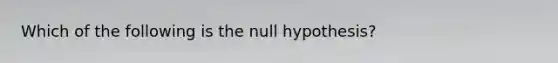 Which of the following is the null hypothesis?