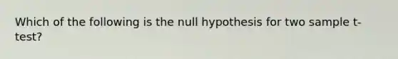 Which of the following is the null hypothesis for two sample t-test?