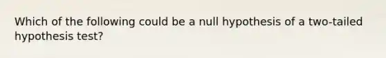 Which of the following could be a null hypothesis of a two-tailed hypothesis test?