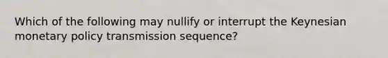 Which of the following may nullify or interrupt the Keynesian monetary policy transmission sequence?