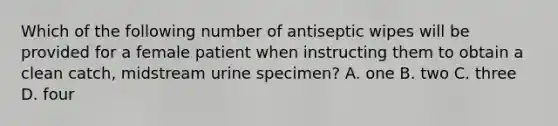 Which of the following number of antiseptic wipes will be provided for a female patient when instructing them to obtain a clean catch, midstream urine specimen? A. one B. two C. three D. four