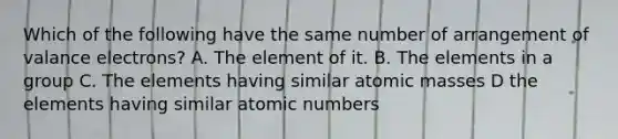 Which of the following have the same number of arrangement of valance electrons? A. The element of it. B. The elements in a group C. The elements having similar atomic masses D the elements having similar atomic numbers