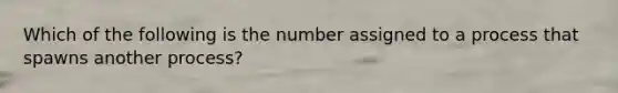 Which of the following is the number assigned to a process that spawns another process?