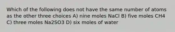 Which of the following does not have the same number of atoms as the other three choices A) nine moles NaCl B) five moles CH4 C) three moles Na2SO3 D) six moles of water