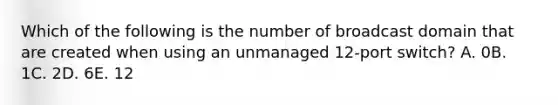 Which of the following is the number of broadcast domain that are created when using an unmanaged 12-port switch? A. 0B. 1C. 2D. 6E. 12