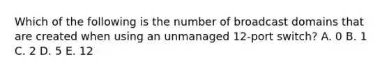 Which of the following is the number of broadcast domains that are created when using an unmanaged 12-port switch? A. 0 B. 1 C. 2 D. 5 E. 12