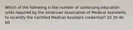 Which of the following is the number of continuing education units required by the American Association of Medical Assistants to recertify the Certified Medical Assistant credential? 20 30 40 60