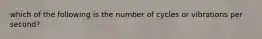 which of the following is the number of cycles or vibrations per second?