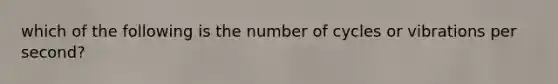 which of the following is the number of cycles or vibrations per second?