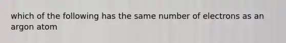 which of the following has the same number of electrons as an argon atom