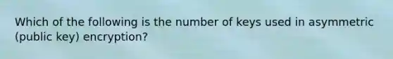 Which of the following is the number of keys used in asymmetric (public key) encryption?