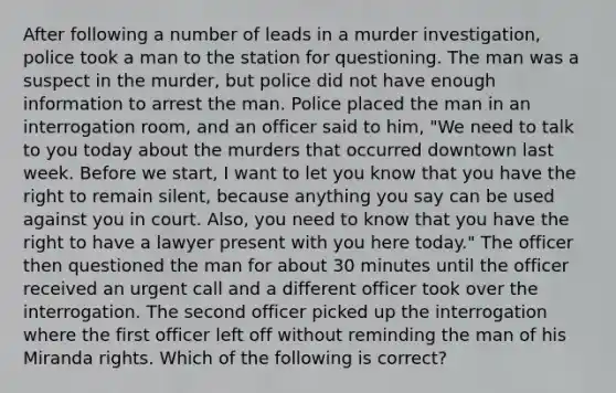 After following a number of leads in a murder investigation, police took a man to the station for questioning. The man was a suspect in the murder, but police did not have enough information to arrest the man. Police placed the man in an interrogation room, and an officer said to him, "We need to talk to you today about the murders that occurred downtown last week. Before we start, I want to let you know that you have the right to remain silent, because anything you say can be used against you in court. Also, you need to know that you have the right to have a lawyer present with you here today." The officer then questioned the man for about 30 minutes until the officer received an urgent call and a different officer took over the interrogation. The second officer picked up the interrogation where the first officer left off without reminding the man of his Miranda rights. Which of the following is correct?