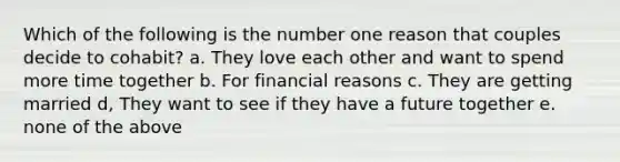 Which of the following is the number one reason that couples decide to cohabit? a. They love each other and want to spend more time together b. For financial reasons c. They are getting married d, They want to see if they have a future together e. none of the above