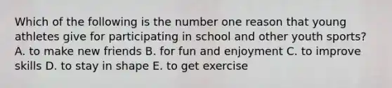 Which of the following is the number one reason that young athletes give for participating in school and other youth sports? A. to make new friends B. for fun and enjoyment C. to improve skills D. to stay in shape E. to get exercise