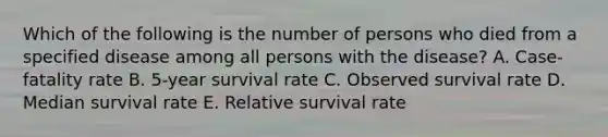 Which of the following is the number of persons who died from a specified disease among all persons with the disease? A. Case-fatality rate B. 5-year survival rate C. Observed survival rate D. Median survival rate E. Relative survival rate