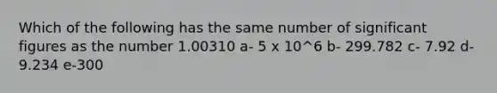 Which of the following has the same number of significant figures as the number 1.00310 a- 5 x 10^6 b- 299.782 c- 7.92 d-9.234 e-300