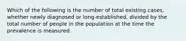 Which of the following is the number of total existing cases, whether newly diagnosed or long-established, divided by the total number of people in the population at the time the prevalence is measured.