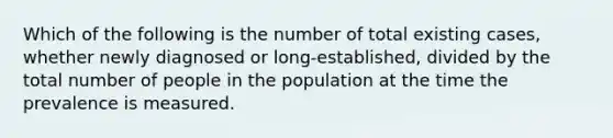 Which of the following is the number of total existing cases, whether newly diagnosed or long-established, divided by the total number of people in the population at the time the prevalence is measured.