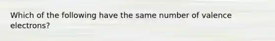 Which of the following have the same number of <a href='https://www.questionai.com/knowledge/knWZpHTJT4-valence-electrons' class='anchor-knowledge'>valence electrons</a>?