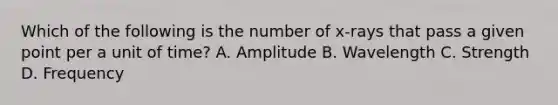 Which of the following is the number of x-rays that pass a given point per a unit of time? A. Amplitude B. Wavelength C. Strength D. Frequency