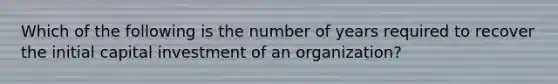 Which of the following is the number of years required to recover the initial capital investment of an organization?