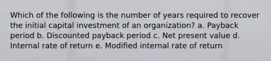 Which of the following is the number of years required to recover the initial capital investment of an organization? a. Payback period b. Discounted payback period c. Net present value d. Internal rate of return e. Modified internal rate of return