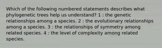 Which of the following numbered statements describes what phylogenetic trees help us understand? 1 : the genetic relationships among a species. 2 : the evolutionary relationships among a species. 3 : the relationships of symmetry among related species. 4 : the level of complexity among related species.