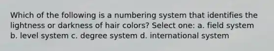 Which of the following is a numbering system that identifies the lightness or darkness of hair colors? Select one: a. field system b. level system c. degree system d. international system