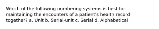 Which of the following numbering systems is best for maintaining the encounters of a patient's health record together? a. Unit b. Serial-unit c. Serial d. Alphabetical