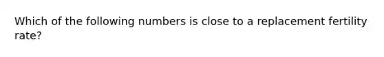 Which of the following numbers is close to a replacement fertility rate?