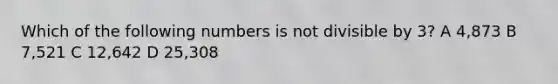 Which of the following numbers is not divisible by 3? A 4,873 B 7,521 C 12,642 D 25,308