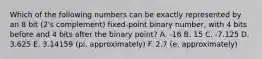 Which of the following numbers can be exactly represented by an 8 bit (2's complement) fixed-point binary number, with 4 bits before and 4 bits after the binary point? A. -16 B. 15 C. -7.125 D. 3.625 E. 3.14159 (pi, approximately) F. 2.7 (e, approximately)