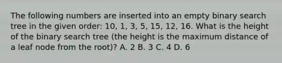 The following numbers are inserted into an empty binary search tree in the given order: 10, 1, 3, 5, 15, 12, 16. What is the height of the binary search tree (the height is the maximum distance of a leaf node from the root)? A. 2 B. 3 C. 4 D. 6