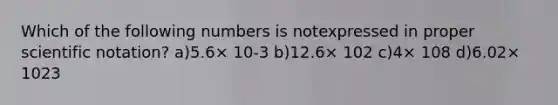 Which of the following numbers is notexpressed in proper scientific notation? a)5.6× 10-3 b)12.6× 102 c)4× 108 d)6.02× 1023