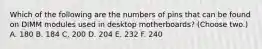 Which of the following are the numbers of pins that can be found on DIMM modules used in desktop motherboards? (Choose two.) A. 180 B. 184 C. 200 D. 204 E. 232 F. 240