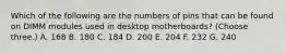 Which of the following are the numbers of pins that can be found on DIMM modules used in desktop motherboards? (Choose three.) A. 168 B. 180 C. 184 D. 200 E. 204 F. 232 G. 240