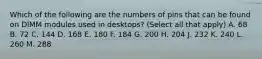 Which of the following are the numbers of pins that can be found on DIMM modules used in desktops? (Select all that apply) A. 68 B. 72 C. 144 D. 168 E. 180 F. 184 G. 200 H. 204 J. 232 K. 240 L. 260 M. 288