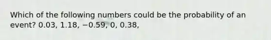 Which of the following numbers could be the probability of an​ event? 0.03​, 1.18​, −0.59​, 0​, 0.38​,